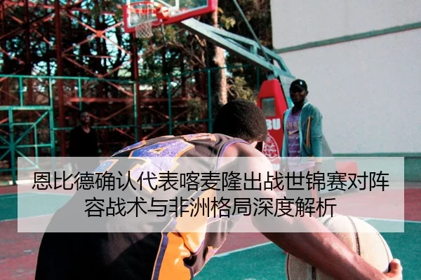 恩比德确认代表喀麦隆出战世锦赛对阵容战术与非洲格局深度解析